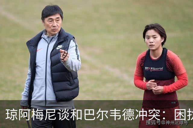 琼阿梅尼谈和巴尔韦德冲突：困扰我的是虚假报道，我们之间没问题