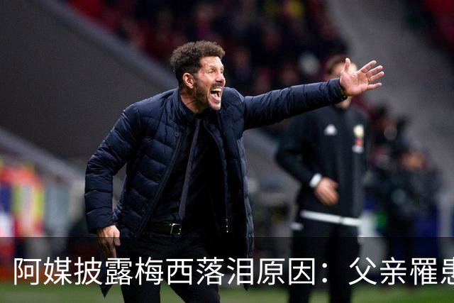 阿媒披露梅西落泪原因：父亲罹患结肠癌 近期病情恶化